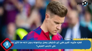 قفزة مثيرة: تقرير طبي تير شتيغن يصل برشلونة بدون إذنه—ما تأثير ذلك على حارس المرمى؟